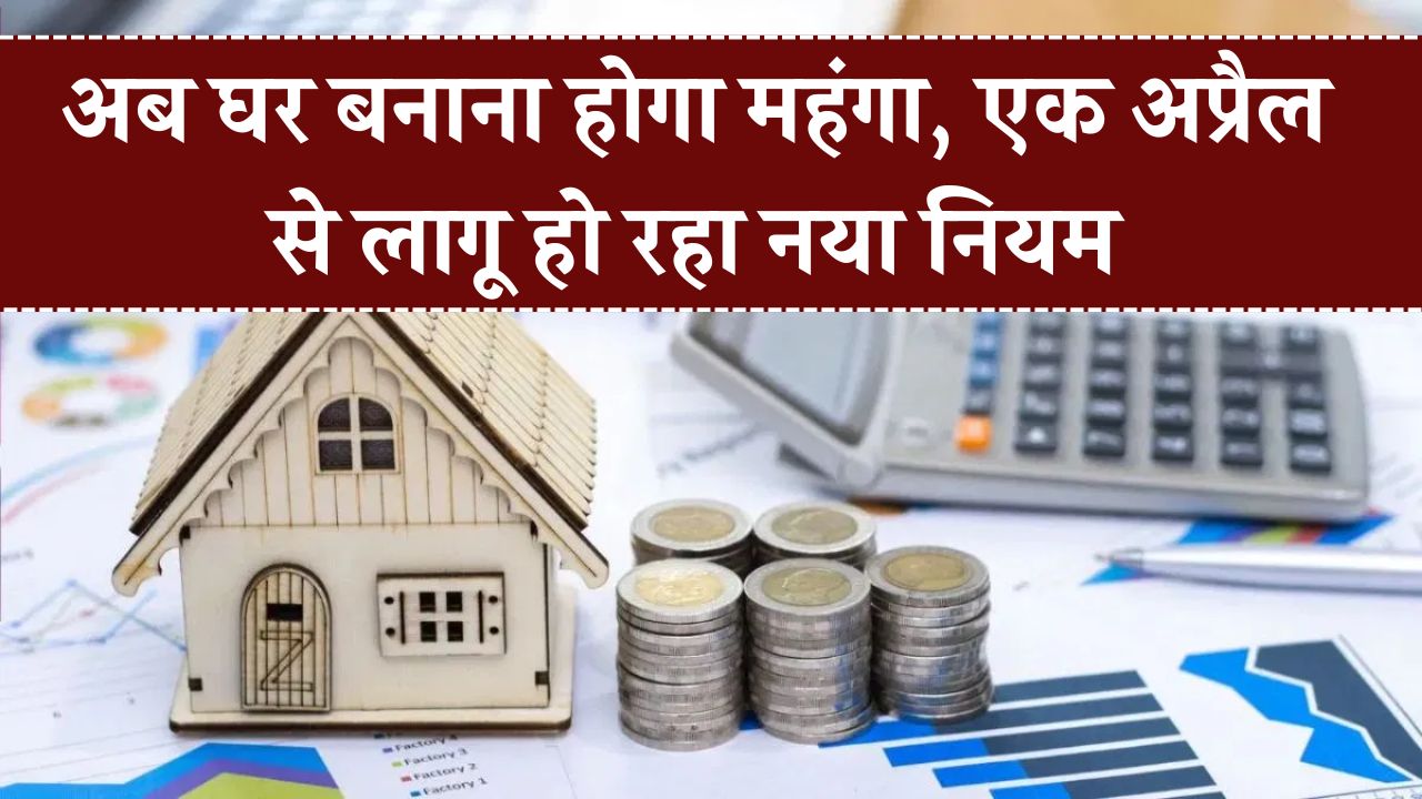 1 अप्रैल से घर बनाना होगा महंगा! नया नियम लागू – जानिए कितनी बढ़ेगी लागत