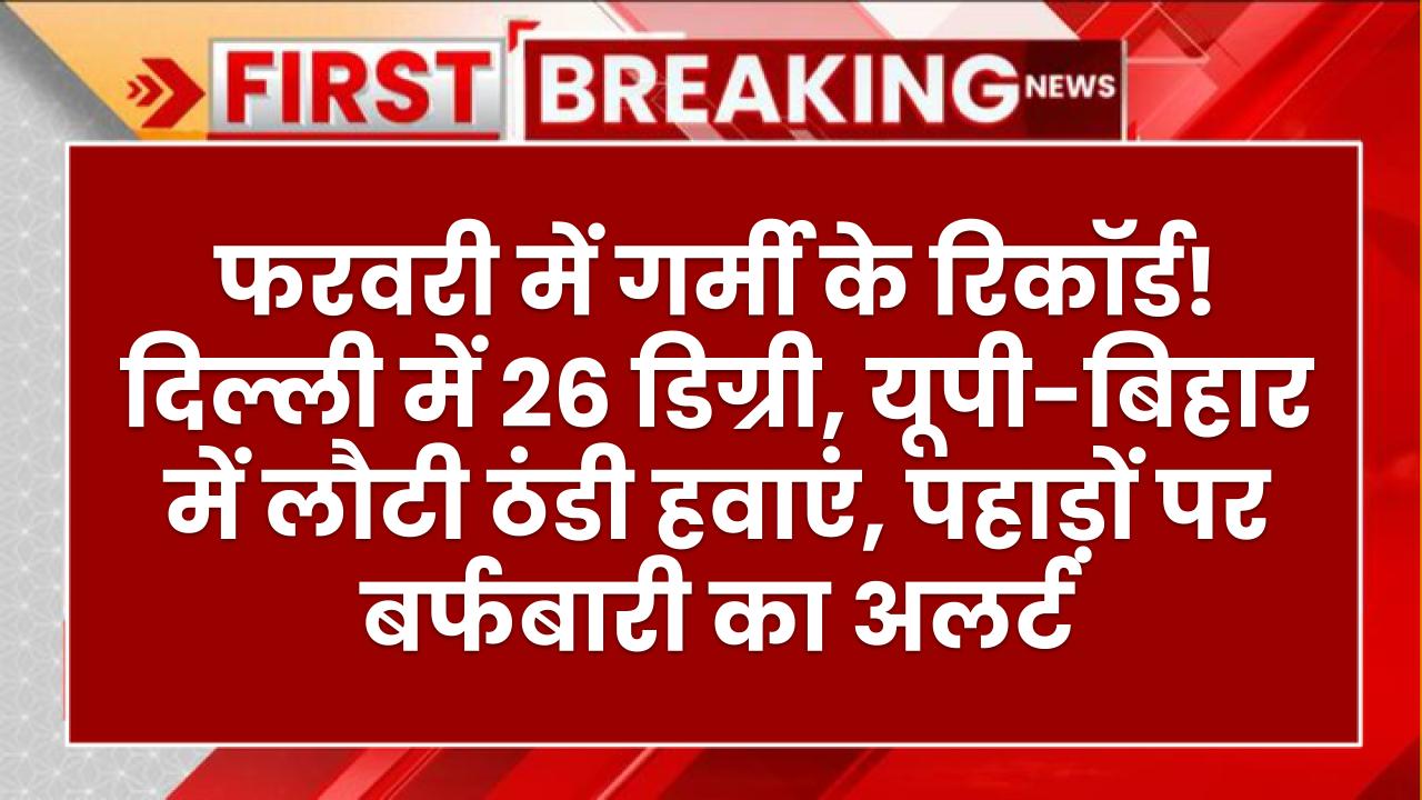फरवरी में गर्मी के रिकॉर्ड! दिल्ली में 26 डिग्री, यूपी-बिहार में लौटी ठंडी हवाएं, पहाड़ों पर बर्फबारी का अलर्ट