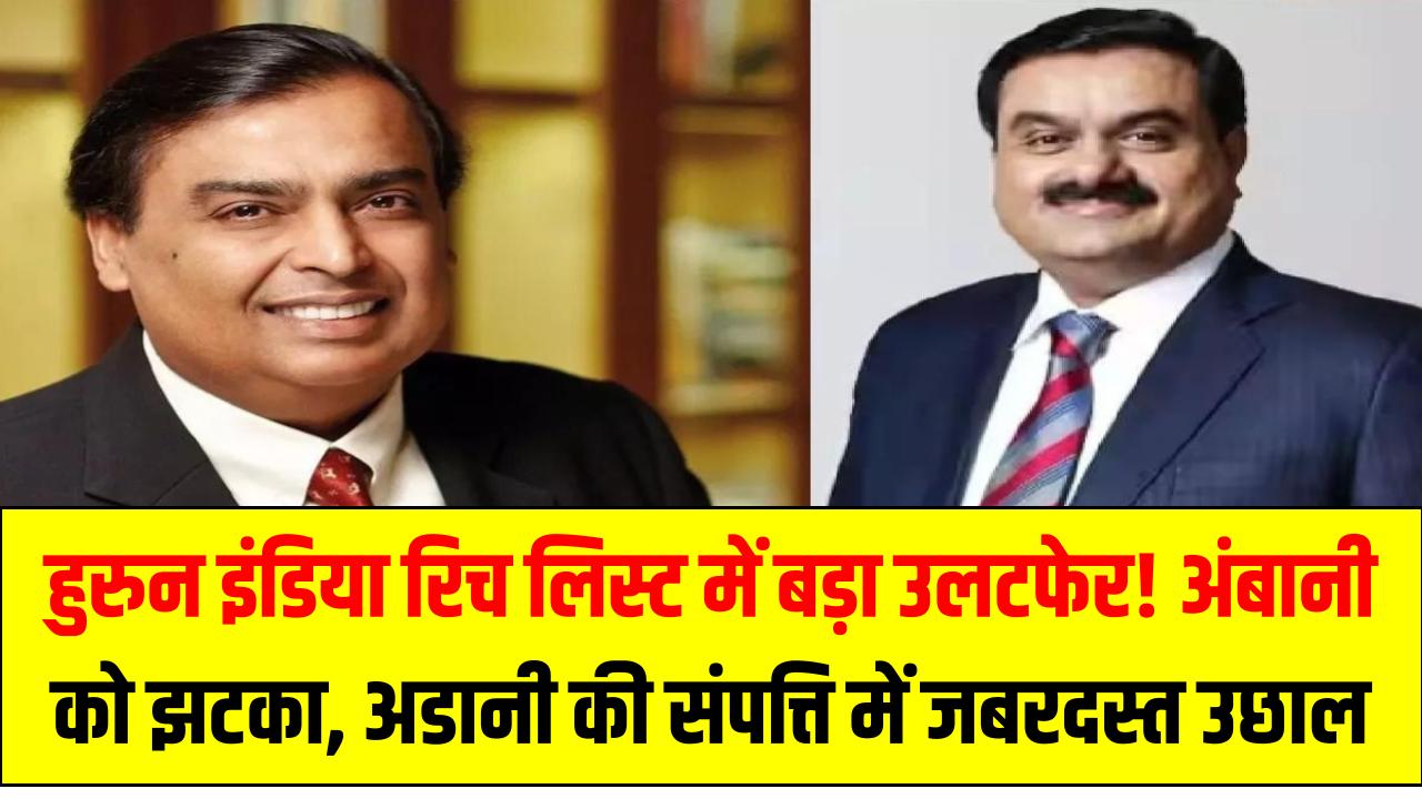 हुरुन इंडिया रिच लिस्ट में बड़ा उलटफेर! अंबानी को झटका, अडानी की संपत्ति में जबरदस्त उछाल