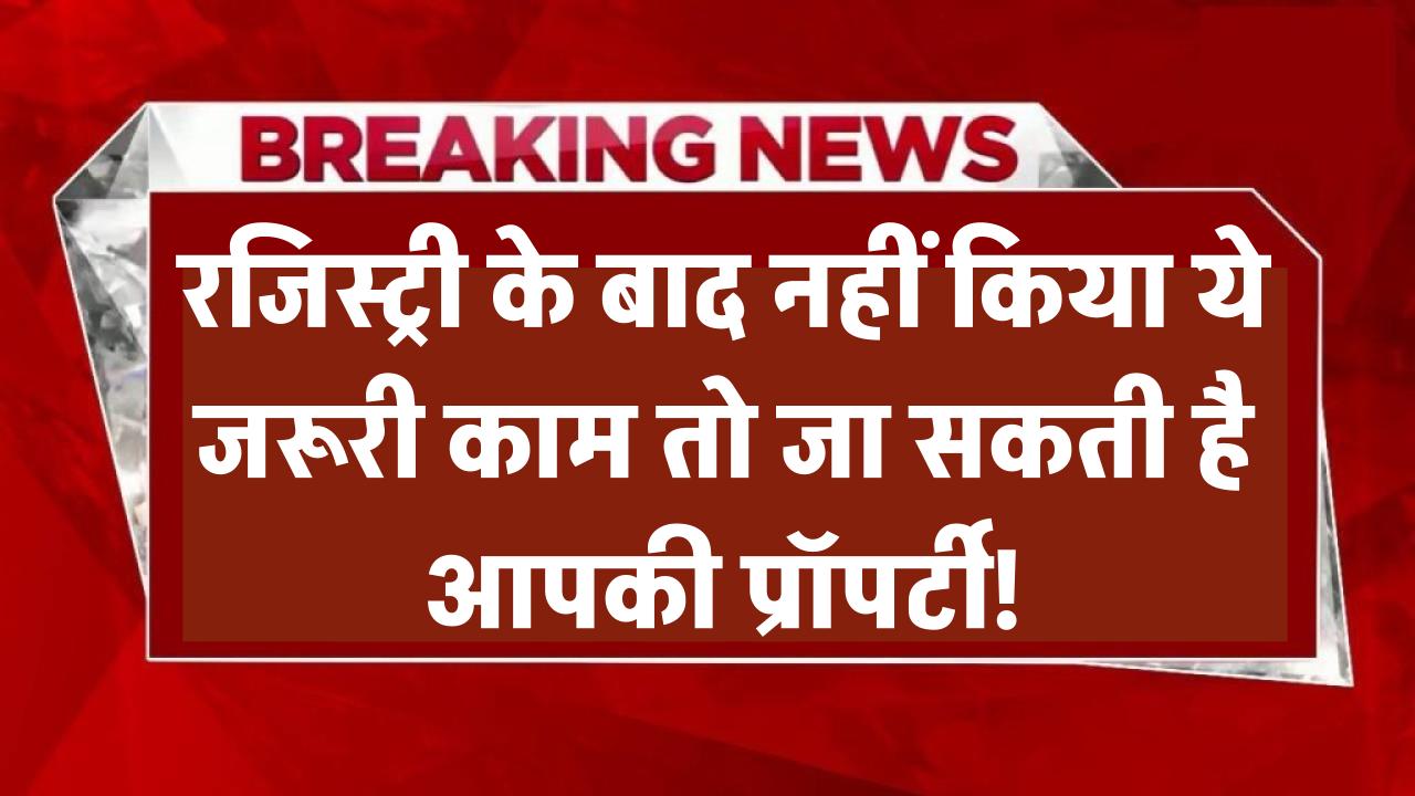 Property Registry Alert! रजिस्ट्री के बाद नहीं किया ये जरूरी काम तो जा सकती है आपकी प्रॉपर्टी!