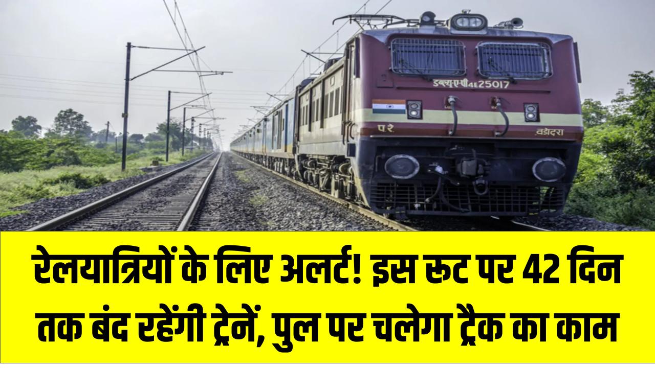 रेलयात्रियों के लिए अलर्ट! इस रूट पर 42 दिन तक बंद रहेंगी ट्रेनें, पुल पर चलेगा ट्रैक का काम – जानें डिटेल