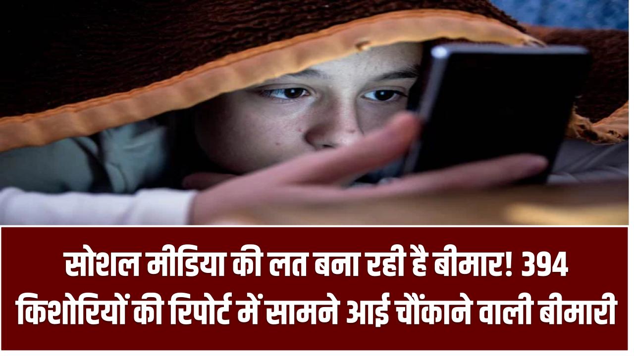 सोशल मीडिया की लत बना रही है बीमार! 394 किशोरियों की रिपोर्ट में सामने आई चौंकाने वाली बीमारी