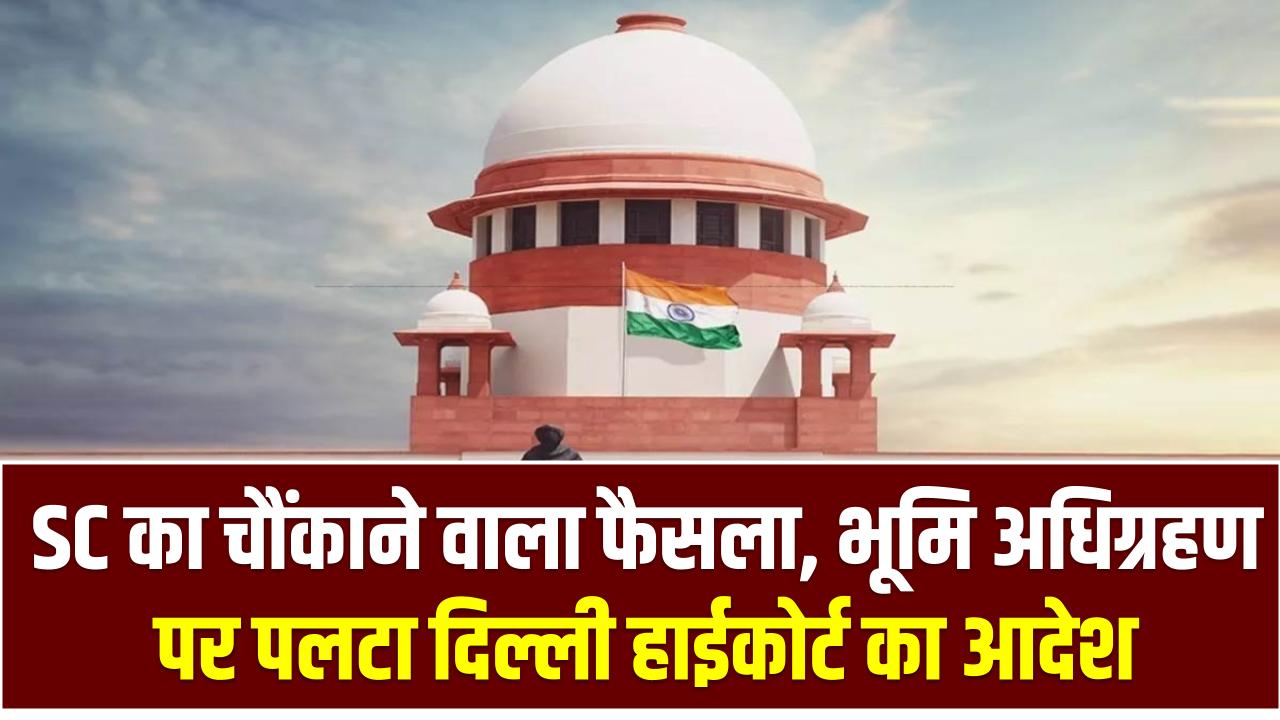 SC का चौंकाने वाला फैसला: भूमि अधिग्रहण पर पलटा दिल्ली हाईकोर्ट का आदेश, अब नहीं होगी प्राइवेट डील से जमीन वापसी!