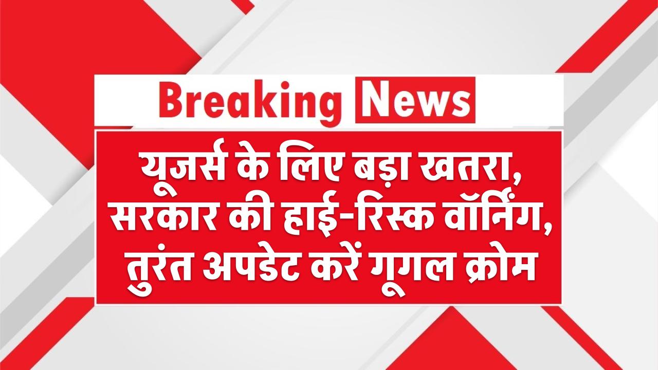यूजर्स के लिए बड़ा खतरा, सरकार की हाई-रिस्क वॉर्निंग, तुरंत अपडेट करें गूगल क्रोम