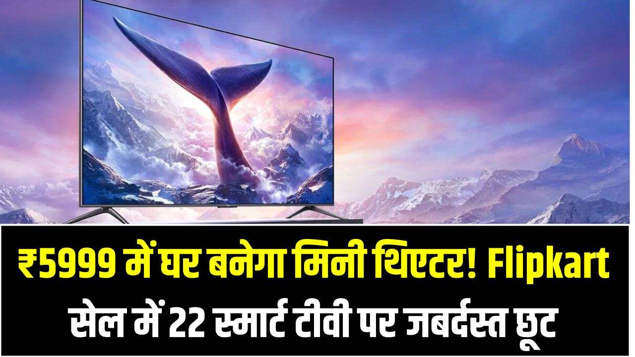 ₹5999 में घर बनेगा मिनी थिएटर! Flipkart सेल में 22 स्मार्ट टीवी पर जबर्दस्त छूट – 24 अप्रैल तक मौका
