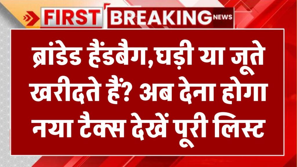 ब्रांडेड हैंडबैग, घड़ी या जूते खरीदते हैं? अब देना होगा नया टैक्स – देखें पूरी लिस्ट