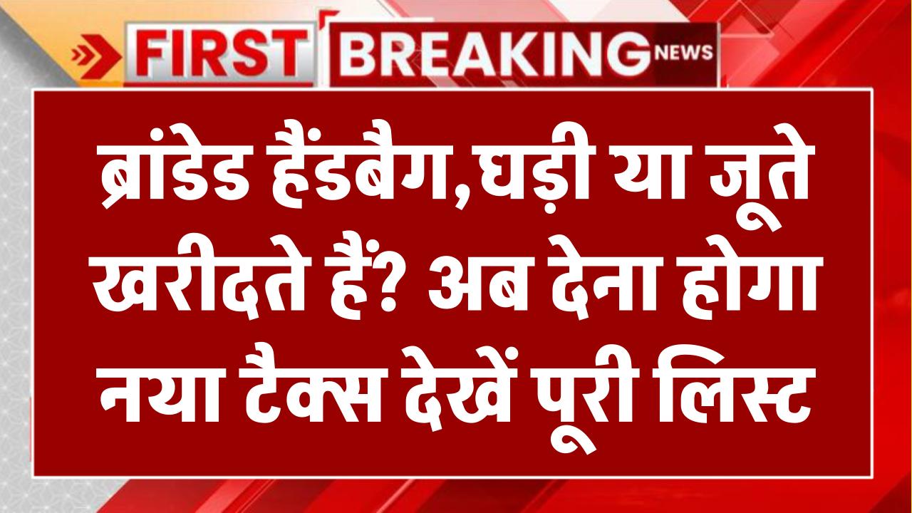 ब्रांडेड हैंडबैग, घड़ी या जूते खरीदते हैं? अब देना होगा नया टैक्स – देखें पूरी लिस्ट